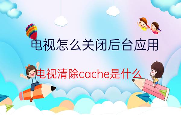 电视怎么关闭后台应用 电视清除cache是什么？